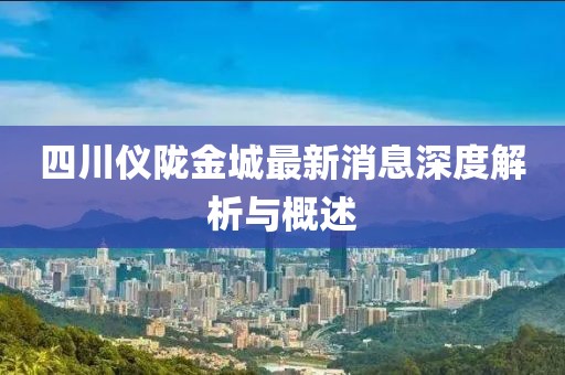 四川儀隴金城最新消息深度解析與概述