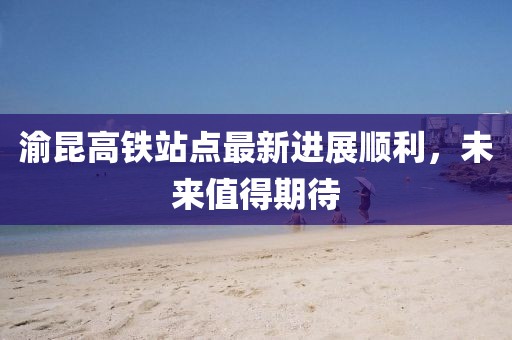 渝昆高鐵站點(diǎn)最新進(jìn)展順利，未來值得期待