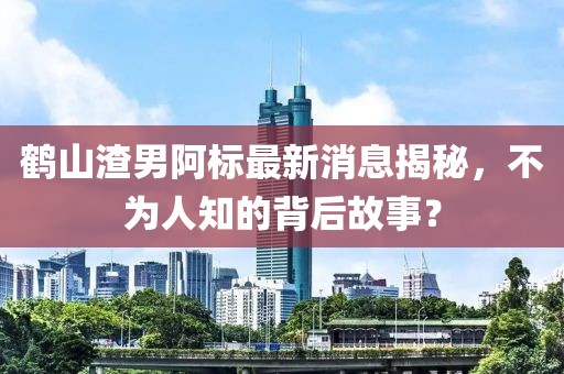 鶴山渣男阿標(biāo)最新消息揭秘，不為人知的背后故事？