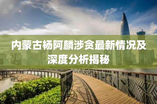 內(nèi)蒙古楊阿麟涉貪最新情況及深度分析揭秘