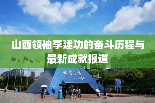 山西領(lǐng)袖李建功的奮斗歷程與最新成就報道