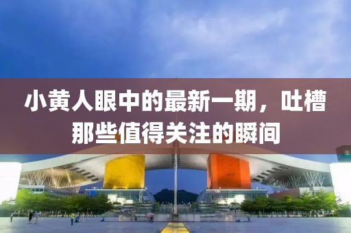 小黃人眼中的最新一期，吐槽那些值得關(guān)注的瞬間