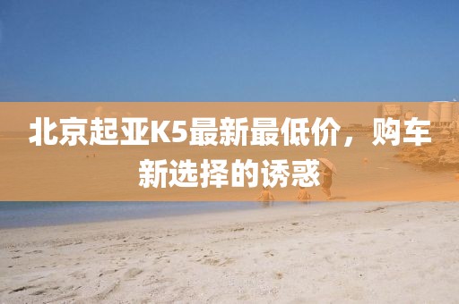北京起亞K5最新最低價(jià)，購車新選擇的誘惑