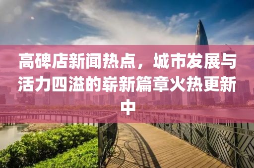 高碑店新聞熱點(diǎn)，城市發(fā)展與活力四溢的嶄新篇章火熱更新中