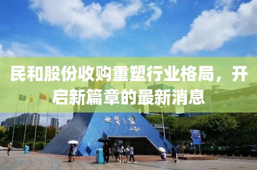 民和股份收購重塑行業(yè)格局，開啟新篇章的最新消息