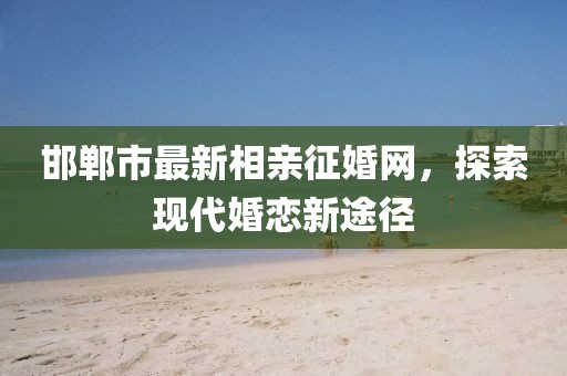 邯鄲市最新相親征婚網，探索現(xiàn)代婚戀新途徑