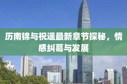 歷南錦與祝遙最新章節(jié)探秘，情感糾葛與發(fā)展