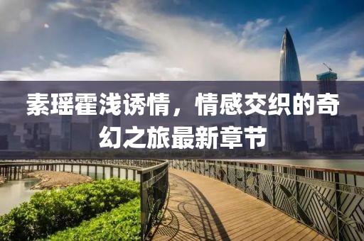素瑤霍淺誘情，情感交織的奇幻之旅最新章節(jié)