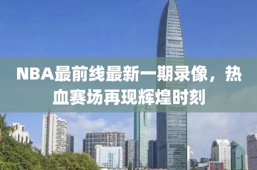 NBA最前線最新一期錄像，熱血賽場再現(xiàn)輝煌時刻
