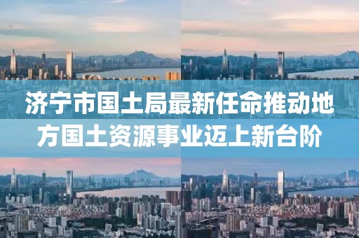 濟(jì)寧市國土局最新任命推動(dòng)地方國土資源事業(yè)邁上新臺(tái)階