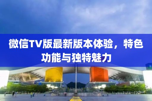微信TV版最新版本體驗，特色功能與獨特魅力