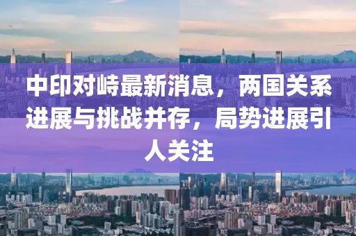 中印對峙最新消息，兩國關系進展與挑戰(zhàn)并存，局勢進展引人關注