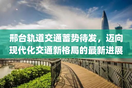 邢臺軌道交通蓄勢待發(fā)，邁向現(xiàn)代化交通新格局的最新進展