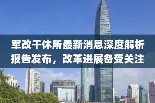 軍改干休所最新消息深度解析報(bào)告發(fā)布，改革進(jìn)展備受關(guān)注