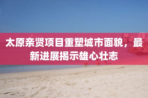 太原親賢項目重塑城市面貌，最新進展揭示雄心壯志