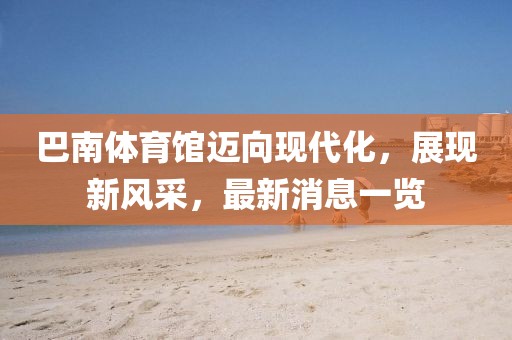 巴南體育館邁向現(xiàn)代化，展現(xiàn)新風(fēng)采，最新消息一覽