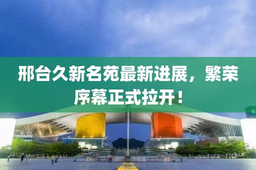 邢臺久新名苑最新進展，繁榮序幕正式拉開！