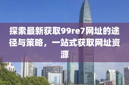 探索最新獲取99re7網(wǎng)址的途徑與策略，一站式獲取網(wǎng)址資源