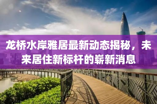 龍橋水岸雅居最新動(dòng)態(tài)揭秘，未來居住新標(biāo)桿的嶄新消息