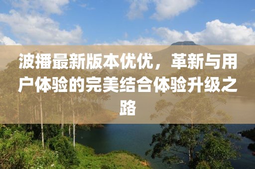 波播最新版本優(yōu)優(yōu)，革新與用戶體驗(yàn)的完美結(jié)合體驗(yàn)升級(jí)之路