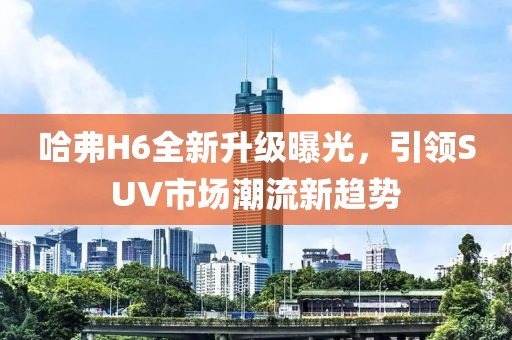 哈弗H6全新升級(jí)曝光，引領(lǐng)SUV市場(chǎng)潮流新趨勢(shì)