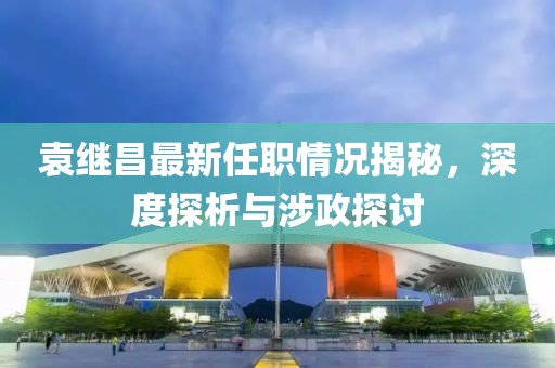 袁繼昌最新任職情況揭秘，深度探析與涉政探討