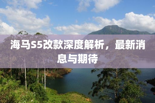海馬S5改款深度解析，最新消息與期待