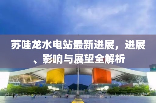 蘇哇龍水電站最新進(jìn)展，進(jìn)展、影響與展望全解析