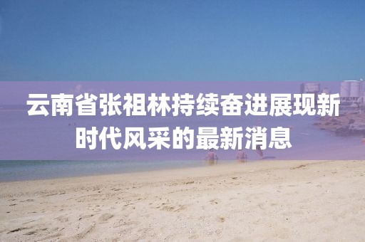 云南省張祖林持續(xù)奮進(jìn)展現(xiàn)新時(shí)代風(fēng)采的最新消息