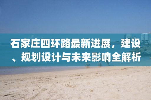 石家莊四環(huán)路最新進(jìn)展，建設(shè)、規(guī)劃設(shè)計(jì)與未來影響全解析