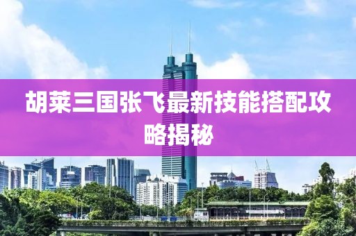 胡萊三國張飛最新技能搭配攻略揭秘