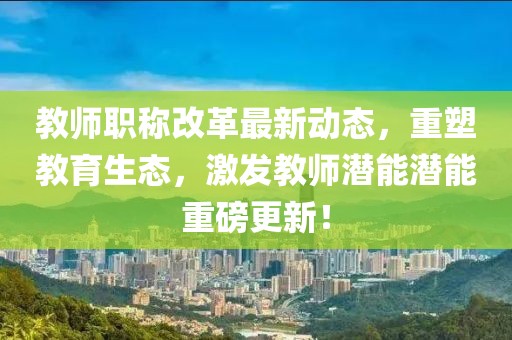 教師職稱改革最新動態(tài)，重塑教育生態(tài)，激發(fā)教師潛能潛能重磅更新！