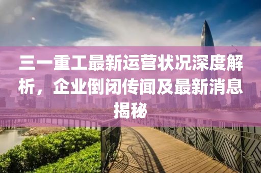 三一重工最新運(yùn)營狀況深度解析，企業(yè)倒閉傳聞及最新消息揭秘
