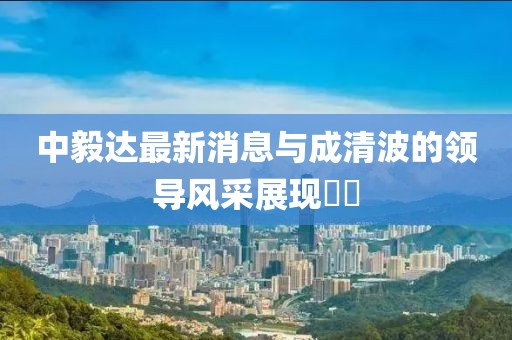 中毅達最新消息與成清波的領(lǐng)導風采展現(xiàn)??
