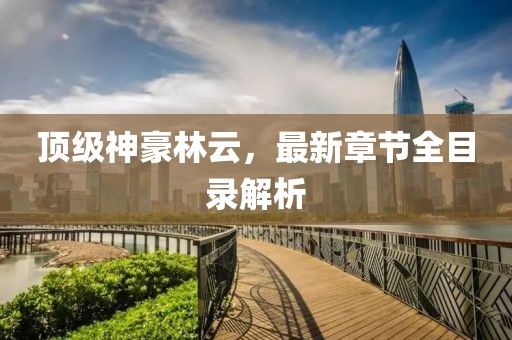 頂級神豪林云，最新章節(jié)全目錄解析