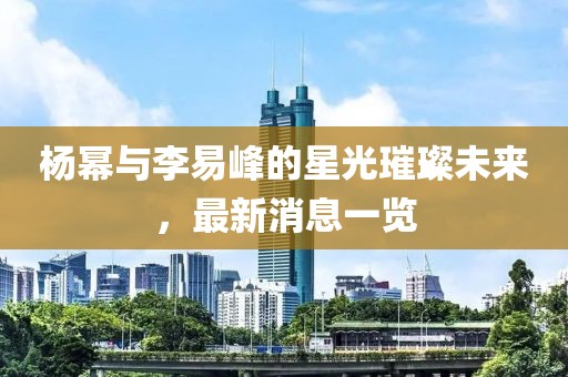 楊冪與李易峰的星光璀璨未來，最新消息一覽