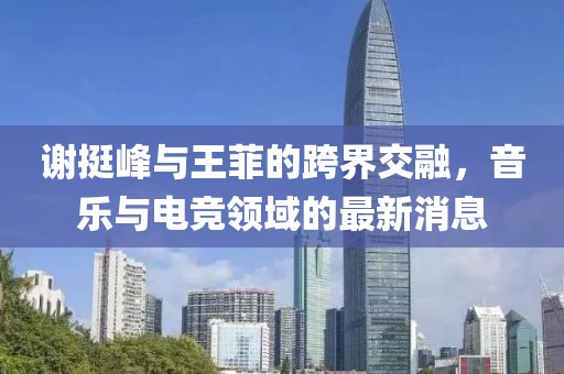 謝挺峰與王菲的跨界交融，音樂與電競領域的最新消息