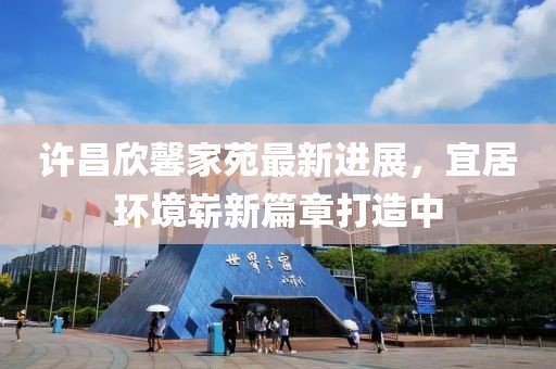 許昌欣馨家苑最新進(jìn)展，宜居環(huán)境嶄新篇章打造中
