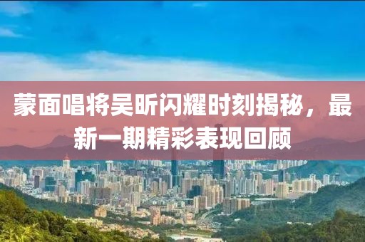 蒙面唱將吳昕閃耀時(shí)刻揭秘，最新一期精彩表現(xiàn)回顧