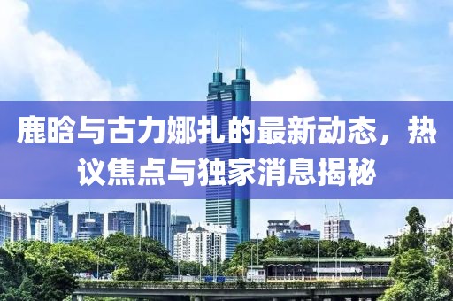 鹿晗與古力娜扎的最新動(dòng)態(tài)，熱議焦點(diǎn)與獨(dú)家消息揭秘