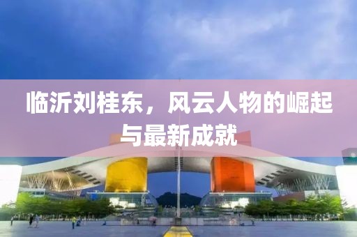臨沂劉桂東，風(fēng)云人物的崛起與最新成就