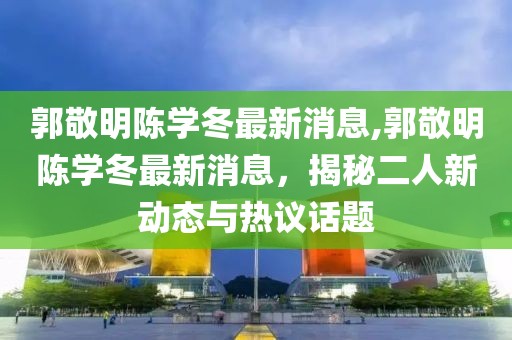 郭敬明陳學(xué)冬最新消息,郭敬明陳學(xué)冬最新消息，揭秘二人新動(dòng)態(tài)與熱議話題
