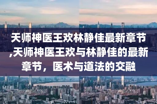 天師神醫(yī)王歡林靜佳最新章節(jié),天師神醫(yī)王歡與林靜佳的最新章節(jié)，醫(yī)術(shù)與道法的交融