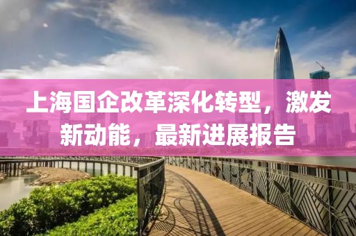 上海國企改革深化轉(zhuǎn)型，激發(fā)新動(dòng)能，最新進(jìn)展報(bào)告