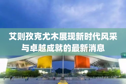 艾則孜克尤木展現(xiàn)新時(shí)代風(fēng)采與卓越成就的最新消息