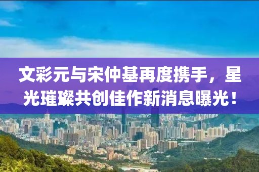 文彩元與宋仲基再度攜手，星光璀璨共創(chuàng)佳作新消息曝光！