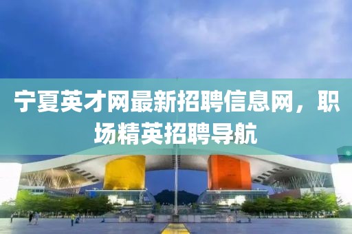 寧夏英才網(wǎng)最新招聘信息網(wǎng)，職場精英招聘導航