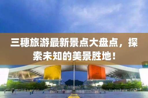 三穗旅游最新景點(diǎn)大盤點(diǎn)，探索未知的美景勝地！