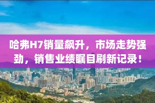 哈弗H7銷量飆升，市場(chǎng)走勢(shì)強(qiáng)勁，銷售業(yè)績(jī)矚目刷新記錄！