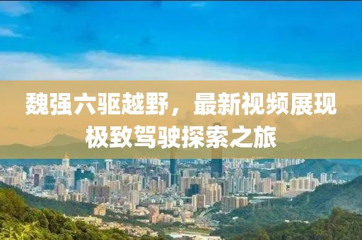 魏強六驅越野，最新視頻展現(xiàn)極致駕駛探索之旅